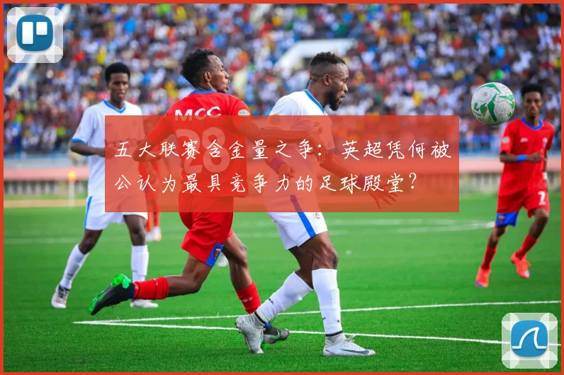 五大联赛含金量之争：英超凭何被公认为最具竞争力的足球殿堂？