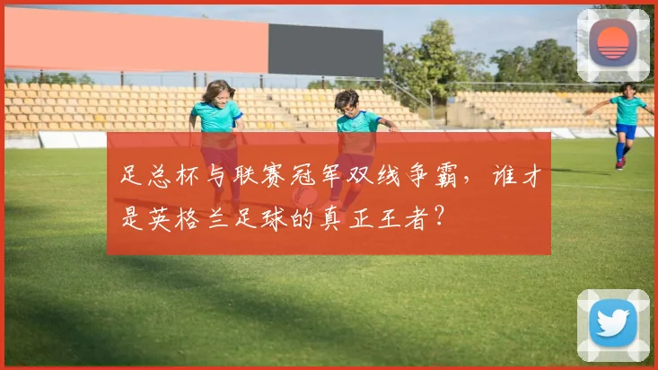 足总杯与联赛冠军双线争霸,谁才是英格兰足球的真正王者?