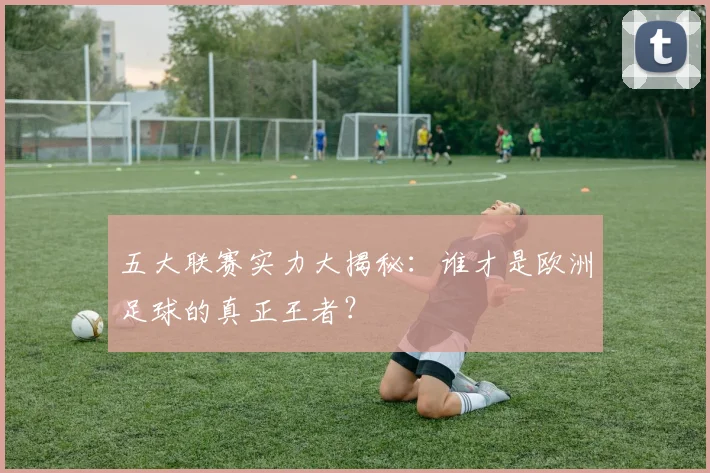 五大联赛实力大揭秘：谁才是欧洲足球的真正王者？