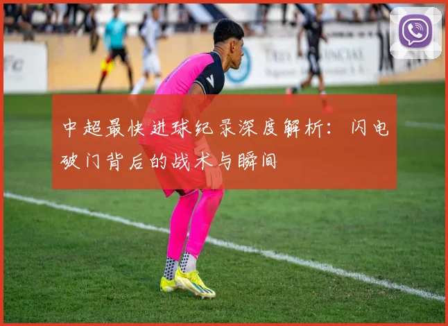 中超最快进球纪录深度解析：闪电破门背后的战术与瞬间
