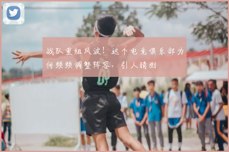 战队重组风波!这个电竞俱乐部为何频频调整阵容,引人猜测