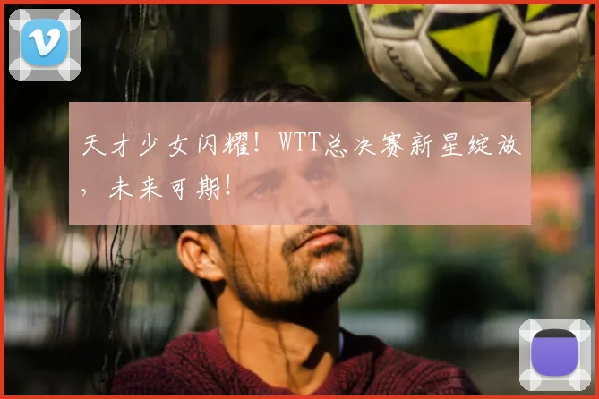 天才少女闪耀!WTT总决赛新星绽放,未来可期!