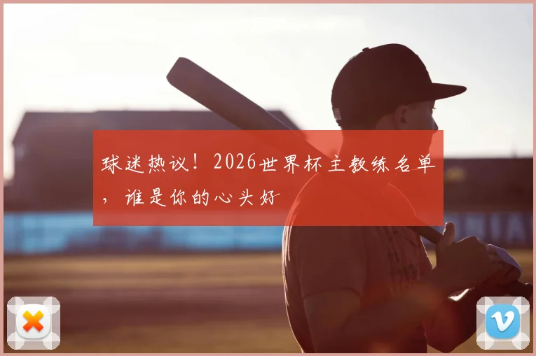 球迷热议！2026世界杯主教练名单，谁是你的心头好